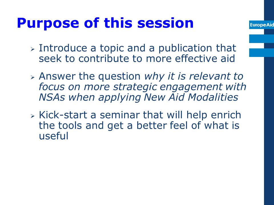 EuropeAid Purpose of this session Introduce a topic and a publication that seek to contribute to more effective aid Answer the question why it is relevant to focus on more strategic engagement with NSAs when applying New Aid Modalities Kick-start a seminar that will help enrich the tools and get a better feel of what is useful