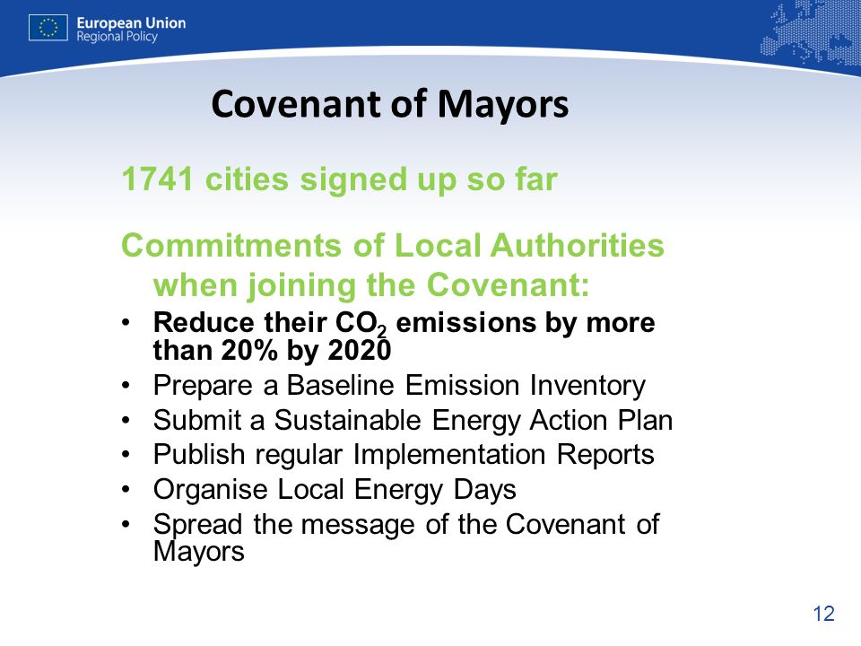 cities signed up so far Commitments of Local Authorities when joining the Covenant: Reduce their CO 2 emissions by more than 20% by 2020 Prepare a Baseline Emission Inventory Submit a Sustainable Energy Action Plan Publish regular Implementation Reports Organise Local Energy Days Spread the message of the Covenant of Mayors Covenant of Mayors
