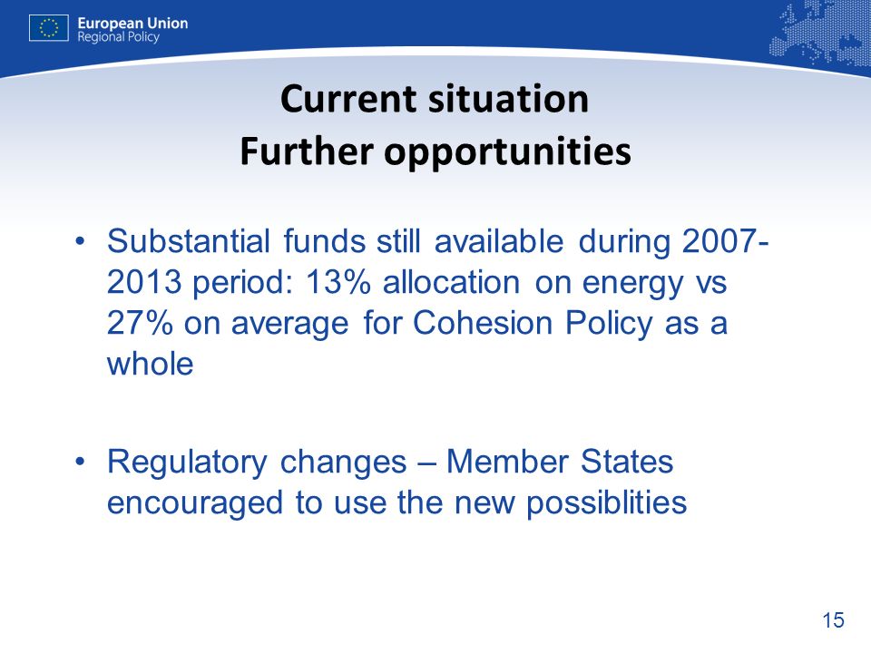 15 Current situation Further opportunities Substantial funds still available during period: 13% allocation on energy vs 27% on average for Cohesion Policy as a whole Regulatory changes – Member States encouraged to use the new possiblities