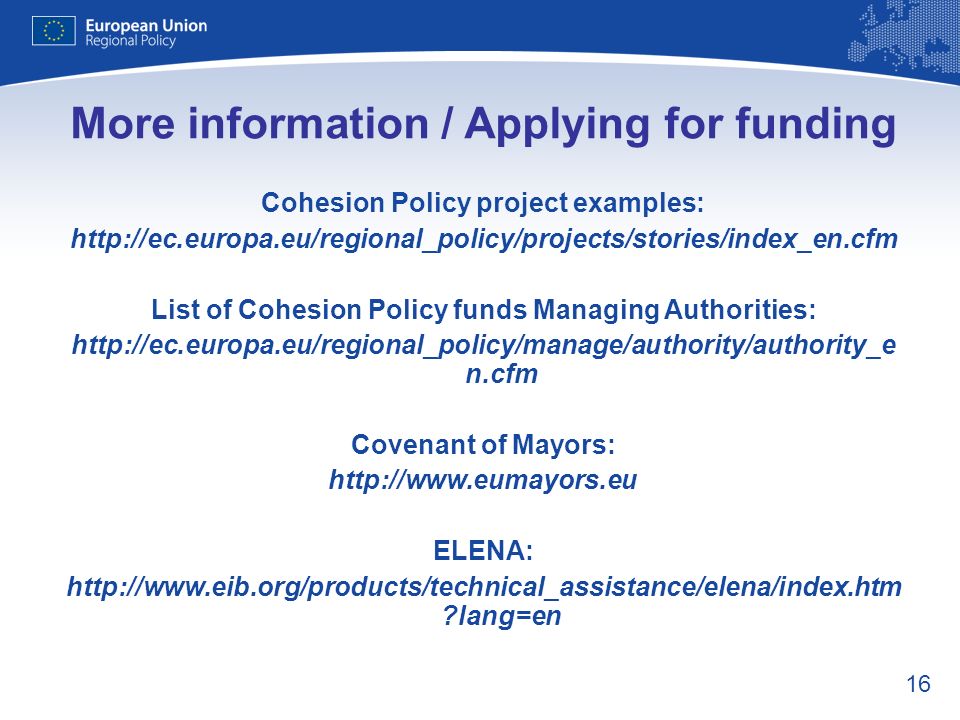 16 More information / Applying for funding Cohesion Policy project examples:   List of Cohesion Policy funds Managing Authorities:   n.cfm Covenant of Mayors:   ELENA:   lang=en