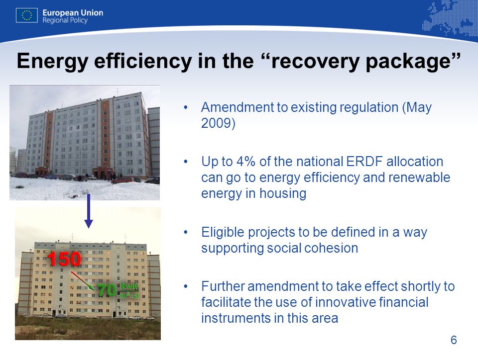 6 Energy efficiency in the recovery package Amendment to existing regulation (May 2009) Up to 4% of the national ERDF allocation can go to energy efficiency and renewable energy in housing Eligible projects to be defined in a way supporting social cohesion Further amendment to take effect shortly to facilitate the use of innovative financial instruments in this area