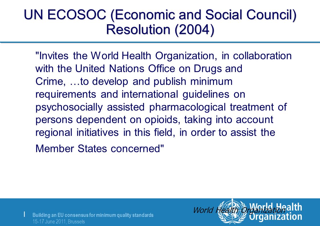 Building an EU consensus for minimum quality standards June 2011, Brussels | UN ECOSOC (Economic and Social Council) Resolution (2004) Invites the World Health Organization, in collaboration with the United Nations Office on Drugs and Crime, …to develop and publish minimum requirements and international guidelines on psychosocially assisted pharmacological treatment of persons dependent on opioids, taking into account regional initiatives in this field, in order to assist the Member States concerned World Health Organization