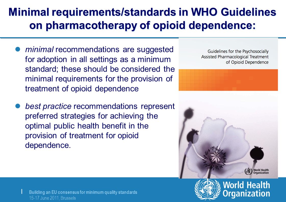 Building an EU consensus for minimum quality standards June 2011, Brussels | Minimal requirements/standards in WHO Guidelines on pharmacotherapy of opioid dependence: minimal recommendations are suggested for adoption in all settings as a minimum standard; these should be considered the minimal requirements for the provision of treatment of opioid dependence best practice recommendations represent preferred strategies for achieving the optimal public health benefit in the provision of treatment for opioid dependence.