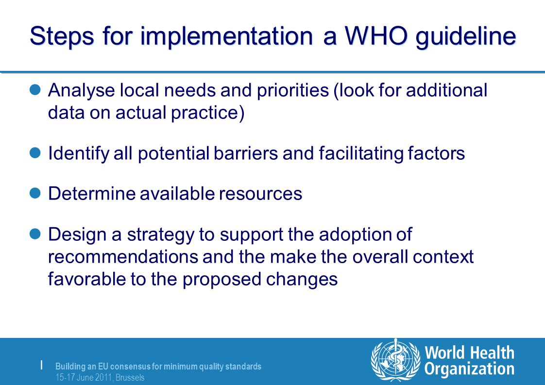 | Steps for implementation a WHO guideline Analyse local needs and priorities (look for additional data on actual practice) Identify all potential barriers and facilitating factors Determine available resources Design a strategy to support the adoption of recommendations and the make the overall context favorable to the proposed changes