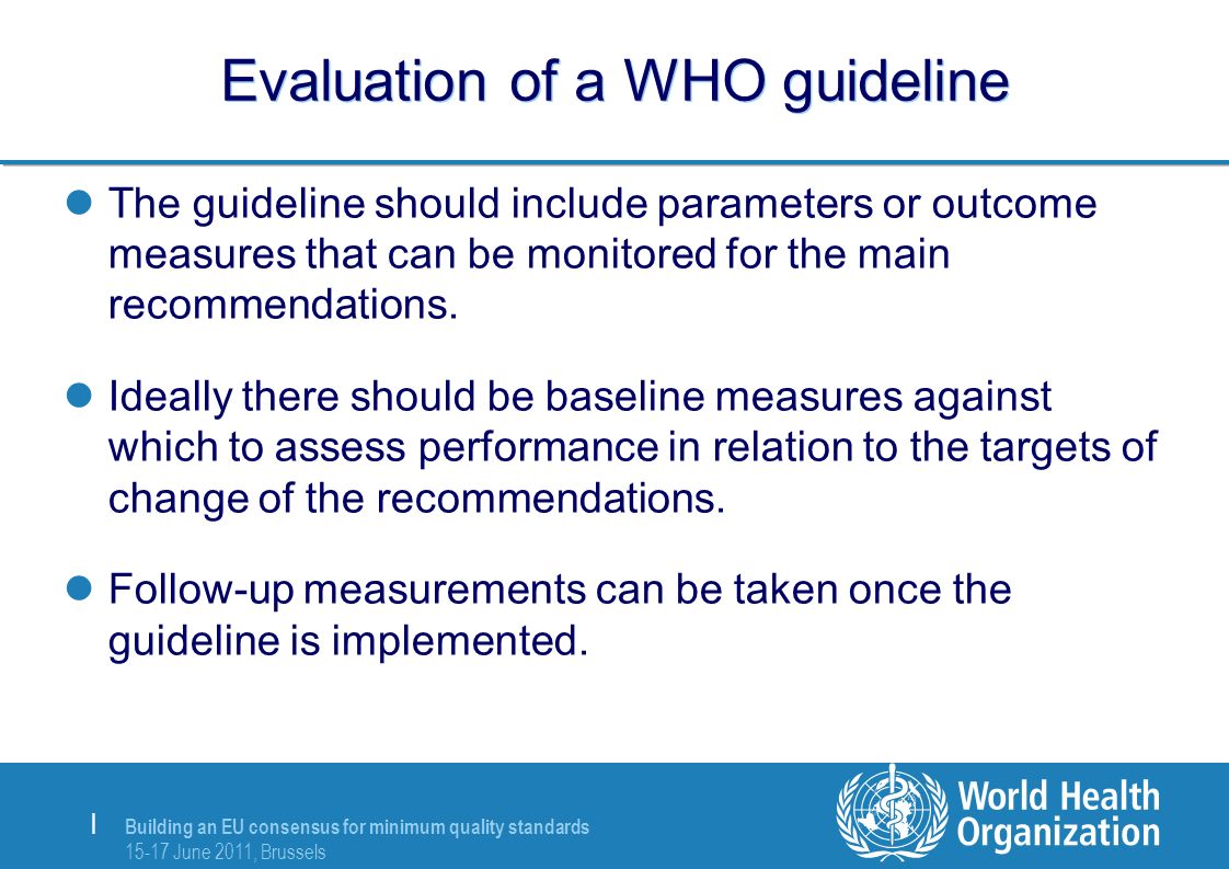 Building an EU consensus for minimum quality standards June 2011, Brussels | Evaluation of a WHO guideline The guideline should include parameters or outcome measures that can be monitored for the main recommendations.