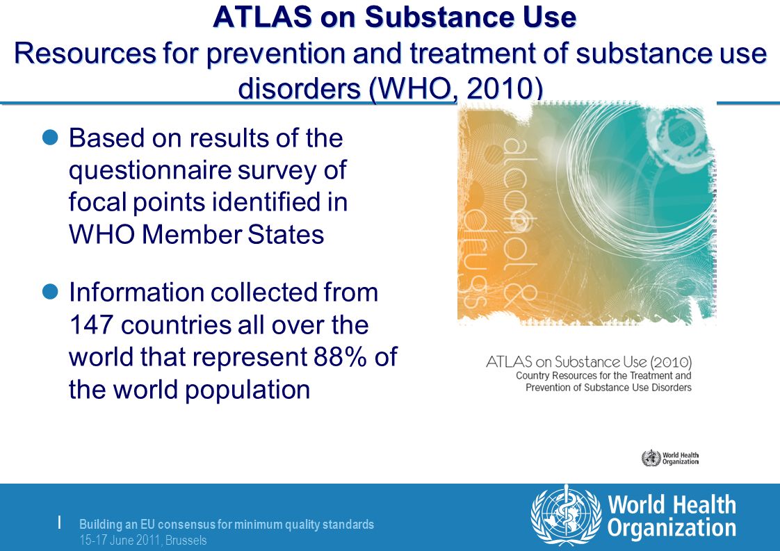 Building an EU consensus for minimum quality standards June 2011, Brussels | ATLAS on Substance Use Resources for prevention and treatment of substance use disorders (WHO, 2010) Based on results of the questionnaire survey of focal points identified in WHO Member States Information collected from 147 countries all over the world that represent 88% of the world population