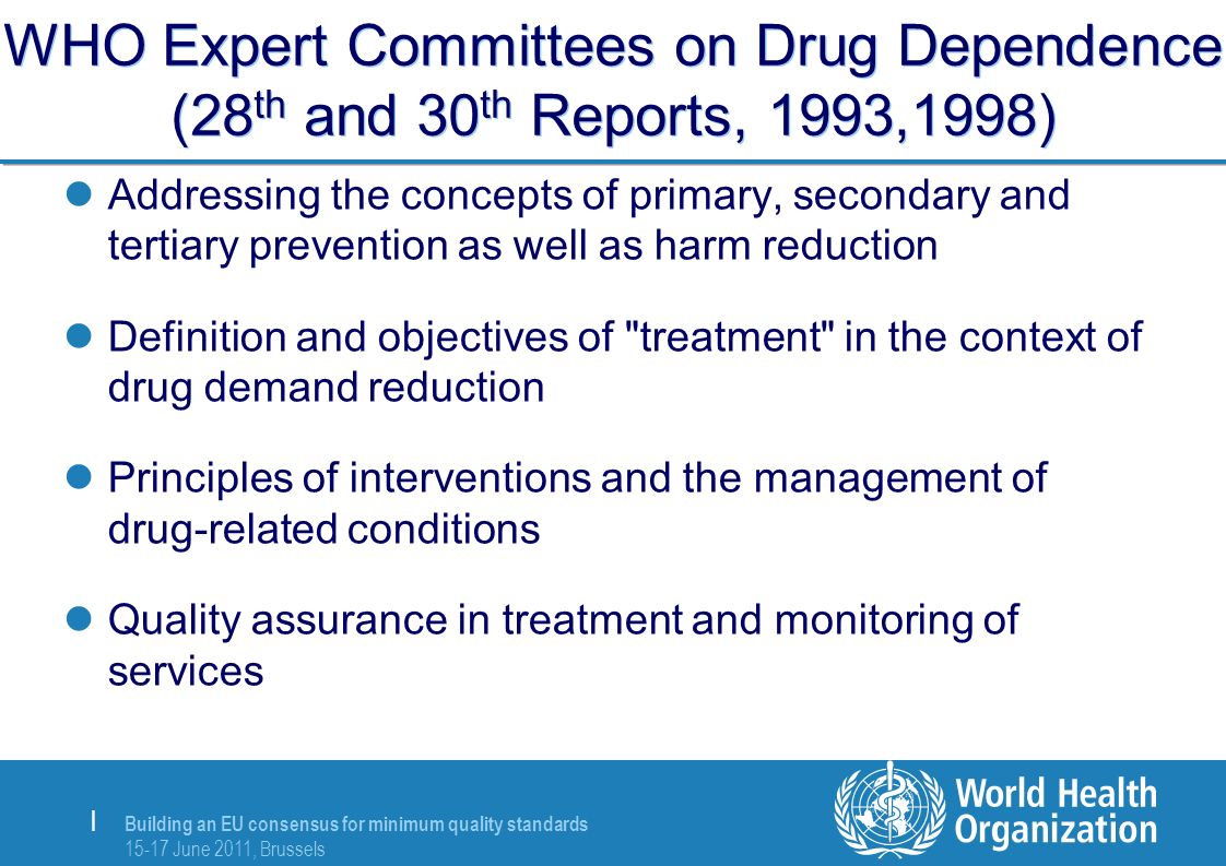 Building an EU consensus for minimum quality standards June 2011, Brussels | WHO Expert Committees on Drug Dependence (28 th and 30 th Reports, 1993,1998) Addressing the concepts of primary, secondary and tertiary prevention as well as harm reduction Definition and objectives of treatment in the context of drug demand reduction Principles of interventions and the management of drug-related conditions Quality assurance in treatment and monitoring of services