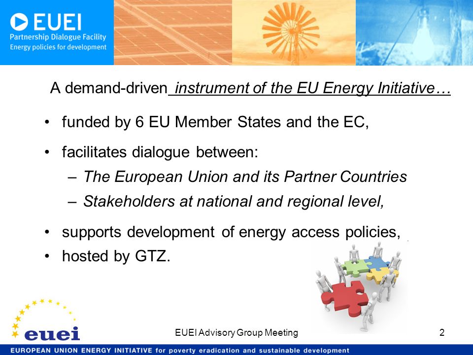 EUEI Advisory Group Meeting2 A demand-driven instrument of the EU Energy Initiative… funded by 6 EU Member States and the EC, facilitates dialogue between: –The European Union and its Partner Countries –Stakeholders at national and regional level, supports development of energy access policies, hosted by GTZ.