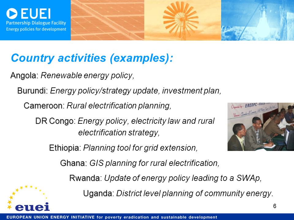 6 Country activities (examples): Angola: Angola: Renewable energy policy, Burundi: Burundi: Energy policy/strategy update, investment plan, Cameroon Cameroon: Rural electrification planning, DR Congo DR Congo: Energy policy, electricity law and rural electrification strategy, Ethiopia Ethiopia: Planning tool for grid extension, Ghana: Ghana: GIS planning for rural electrification, Rwanda Rwanda: Update of energy policy leading to a SWAp, Uganda Uganda: District level planning of community energy.