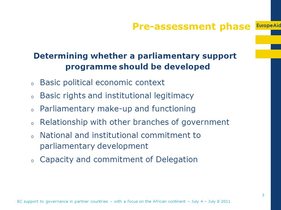 EuropeAid Pre-assessment phase Determining whether a parliamentary support programme should be developed o Basic political economic context o Basic rights and institutional legitimacy o Parliamentary make-up and functioning o Relationship with other branches of government o National and institutional commitment to parliamentary development o Capacity and commitment of Delegation EC support to governance in partner countries – with a focus on the African continent – July 4 – July