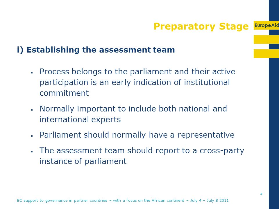 EuropeAid Preparatory Stage i) Establishing the assessment team Process belongs to the parliament and their active participation is an early indication of institutional commitment Normally important to include both national and international experts Parliament should normally have a representative The assessment team should report to a cross-party instance of parliament EC support to governance in partner countries – with a focus on the African continent – July 4 – July