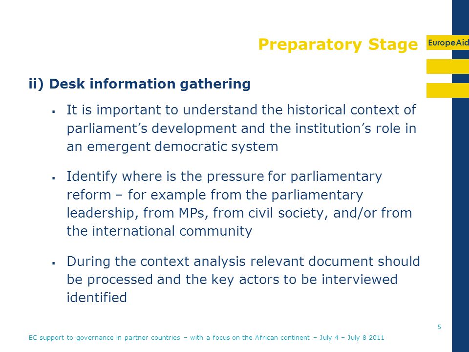 EuropeAid Preparatory Stage ii) Desk information gathering It is important to understand the historical context of parliaments development and the institutions role in an emergent democratic system Identify where is the pressure for parliamentary reform – for example from the parliamentary leadership, from MPs, from civil society, and/or from the international community During the context analysis relevant document should be processed and the key actors to be interviewed identified EC support to governance in partner countries – with a focus on the African continent – July 4 – July