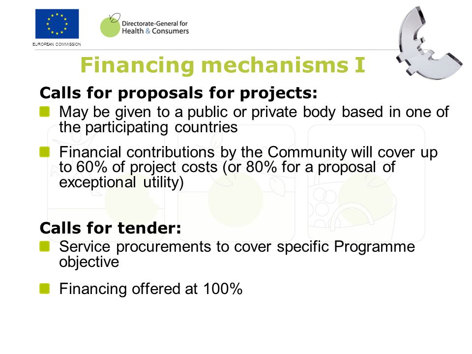 EUROPEAN COMMISSION Calls for proposals for projects: May be given to a public or private body based in one of the participating countries Financial contributions by the Community will cover up to 60% of project costs (or 80% for a proposal of exceptional utility) Calls for tender: Service procurements to cover specific Programme objective Financing offered at 100% Financing mechanisms I