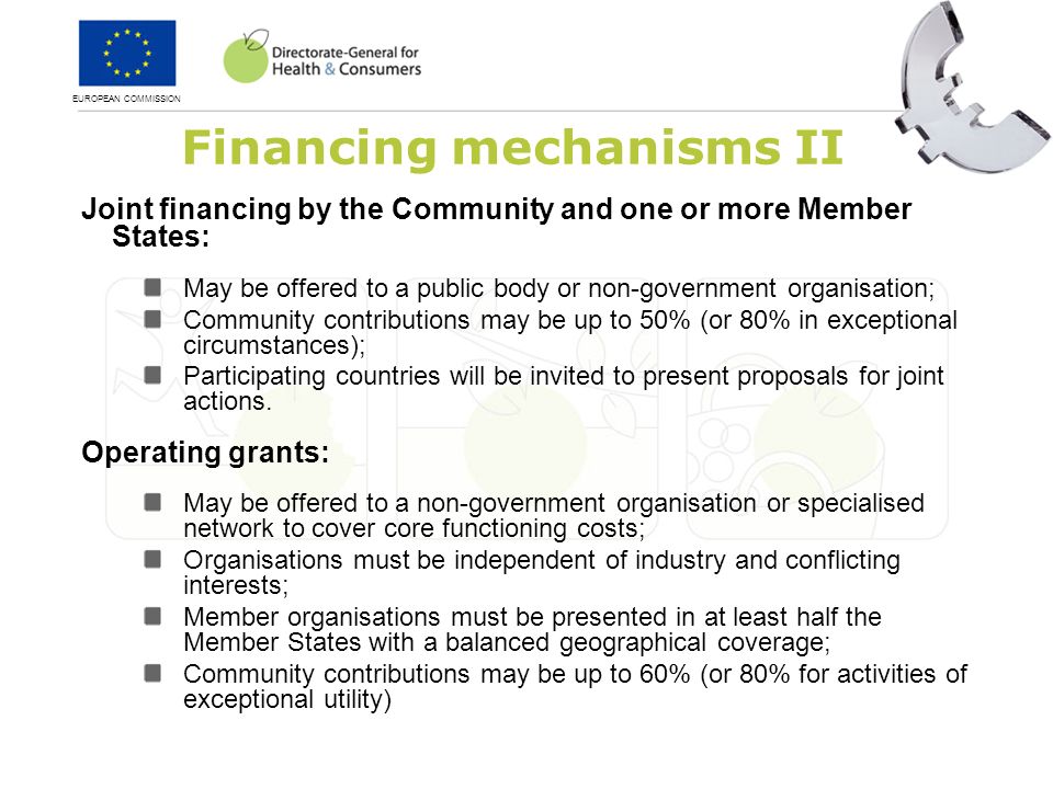 EUROPEAN COMMISSION Financing mechanisms II Joint financing by the Community and one or more Member States: May be offered to a public body or non-government organisation; Community contributions may be up to 50% (or 80% in exceptional circumstances); Participating countries will be invited to present proposals for joint actions.