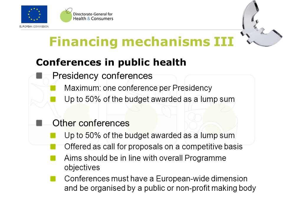 EUROPEAN COMMISSION Financing mechanisms III Conferences in public health Presidency conferences Maximum: one conference per Presidency Up to 50% of the budget awarded as a lump sum Other conferences Up to 50% of the budget awarded as a lump sum Offered as call for proposals on a competitive basis Aims should be in line with overall Programme objectives Conferences must have a European-wide dimension and be organised by a public or non-profit making body