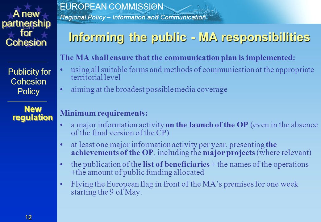 Regional Policy – Information and Communication EUROPEAN COMMISSION EN A new partnership for Cohesion Publicity for Cohesion Policy 12 Informing the public - MA responsibilities The MA shall ensure that the communication plan is implemented: using all suitable forms and methods of communication at the appropriate territorial level aiming at the broadest possible media coverage Minimum requirements: a major information activity on the launch of the OP (even in the absence of the final version of the CP) at least one major information activity per year, presenting the achievements of the OP, including the major projects (where relevant) the publication of the list of beneficiaries + the names of the operations +the amount of public funding allocated Flying the European flag in front of the MAs premises for one week starting the 9 of May.