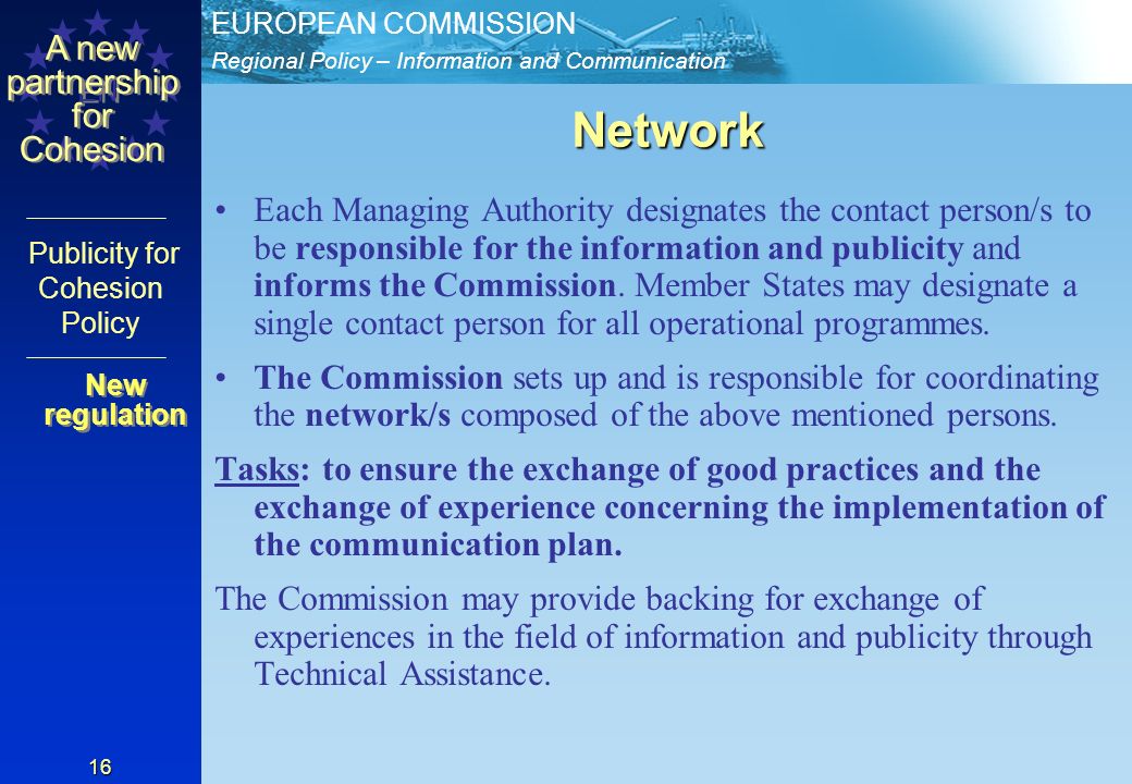 Regional Policy – Information and Communication EUROPEAN COMMISSION EN A new partnership for Cohesion Publicity for Cohesion Policy 16 Network Each Managing Authority designates the contact person/s to be responsible for the information and publicity and informs the Commission.