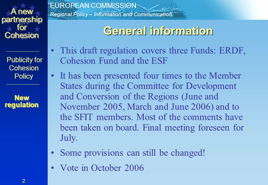 Regional Policy – Information and Communication EUROPEAN COMMISSION EN A new partnership for Cohesion Publicity for Cohesion Policy 2 General information This draft regulation covers three Funds: ERDF, Cohesion Fund and the ESF It has been presented four times to the Member States during the Committee for Development and Conversion of the Regions (June and November 2005, March and June 2006) and to the SFIT members.