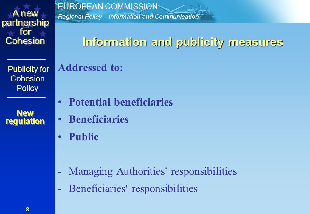 Regional Policy – Information and Communication EUROPEAN COMMISSION EN A new partnership for Cohesion Publicity for Cohesion Policy 8 Information and publicity measures Addressed to: Potential beneficiaries Beneficiaries Public -Managing Authorities responsibilities -Beneficiaries responsibilities New regulation