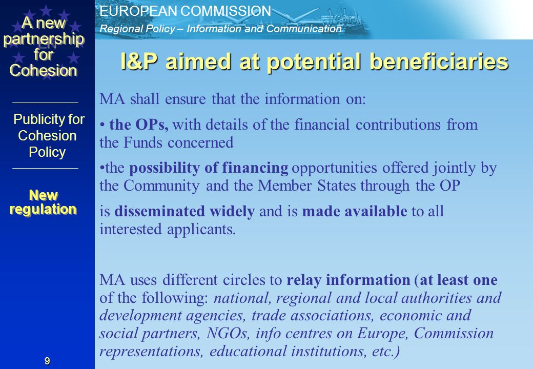Regional Policy – Information and Communication EUROPEAN COMMISSION EN A new partnership for Cohesion Publicity for Cohesion Policy 9 I&P aimed at potential beneficiaries MA shall ensure that the information on: the OPs, with details of the financial contributions from the Funds concerned the possibility of financing opportunities offered jointly by the Community and the Member States through the OP is disseminated widely and is made available to all interested applicants.