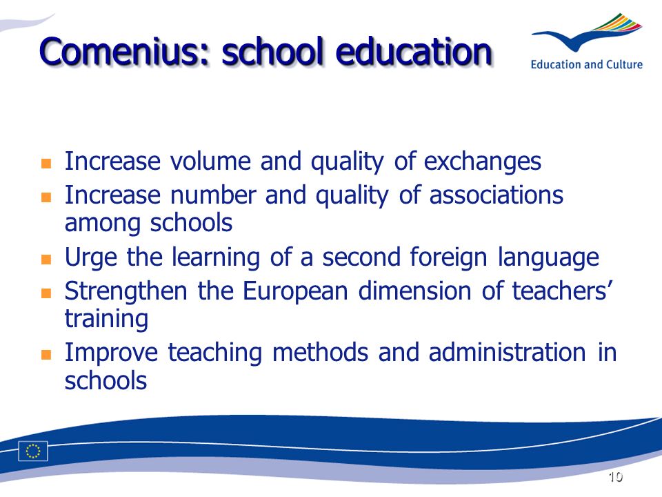 10 Comenius: school education Increase volume and quality of exchanges Increase number and quality of associations among schools Urge the learning of a second foreign language Strengthen the European dimension of teachers training Improve teaching methods and administration in schools