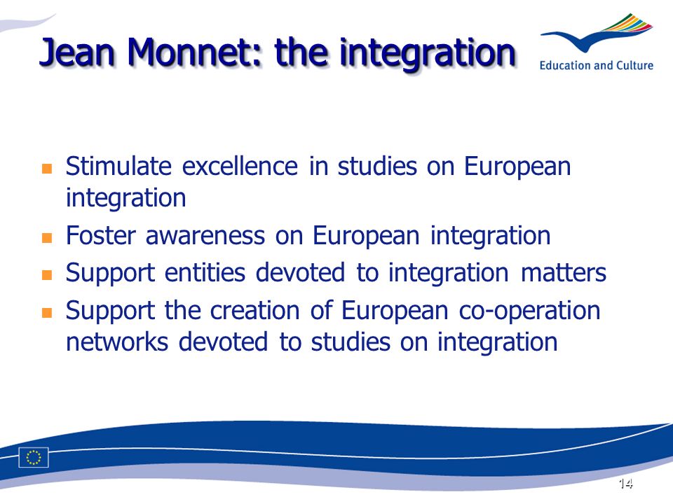14 Jean Monnet: the integration Stimulate excellence in studies on European integration Foster awareness on European integration Support entities devoted to integration matters Support the creation of European co-operation networks devoted to studies on integration