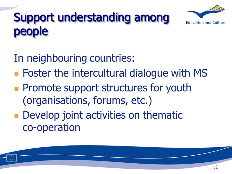 19 Support understanding among people In neighbouring countries: Foster the intercultural dialogue with MS Promote support structures for youth (organisations, forums, etc.) Develop joint activities on thematic co-operation