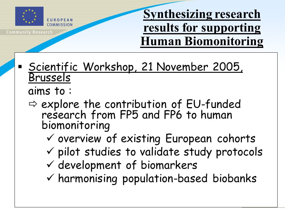Slide 3 Scientific Workshop, 21 November 2005, Brussels aims to : explore the contribution of EU-funded research from FP5 and FP6 to human biomonitoring overview of existing European cohorts pilot studies to validate study protocols development of biomarkers harmonising population-based biobanks Synthesizing research results for supporting Human Biomonitoring