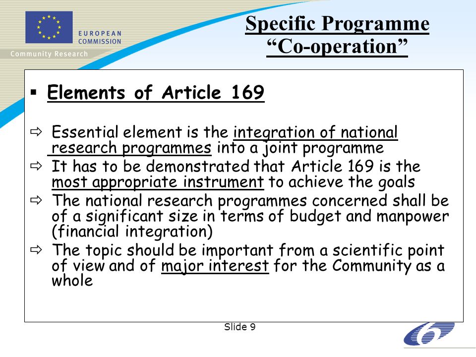 Slide 9 Elements of Article 169 Essential element is the integration of national research programmes into a joint programme It has to be demonstrated that Article 169 is the most appropriate instrument to achieve the goals The national research programmes concerned shall be of a significant size in terms of budget and manpower (financial integration) The topic should be important from a scientific point of view and of major interest for the Community as a whole Specific Programme Co-operation