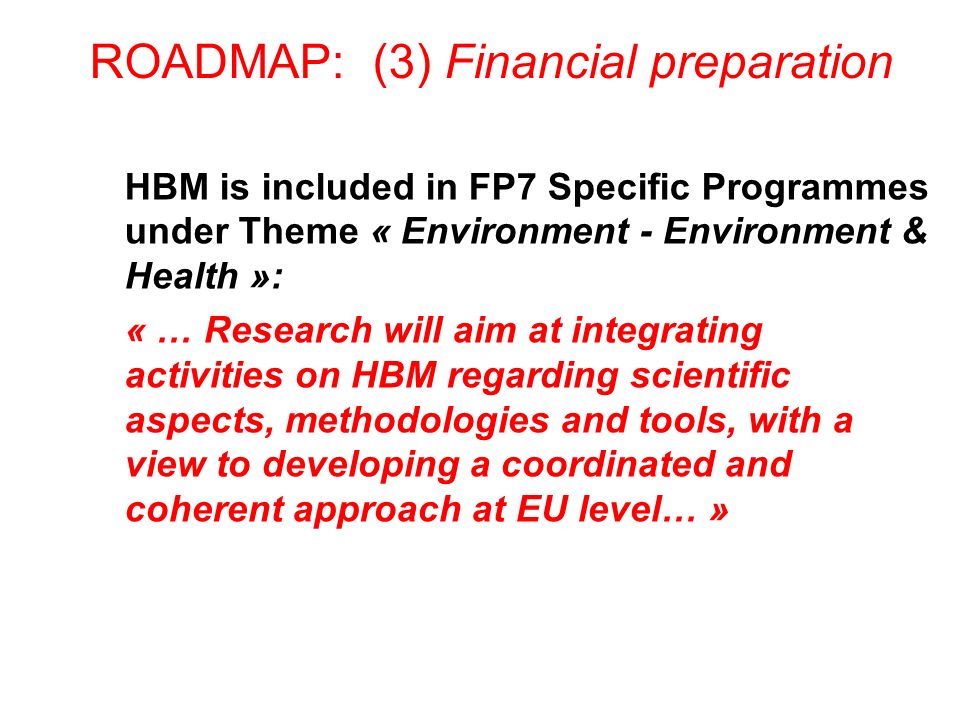 ROADMAP: (3) Financial preparation HBM is included in FP7 Specific Programmes under Theme « Environment - Environment & Health »: « … Research will aim at integrating activities on HBM regarding scientific aspects, methodologies and tools, with a view to developing a coordinated and coherent approach at EU level… »