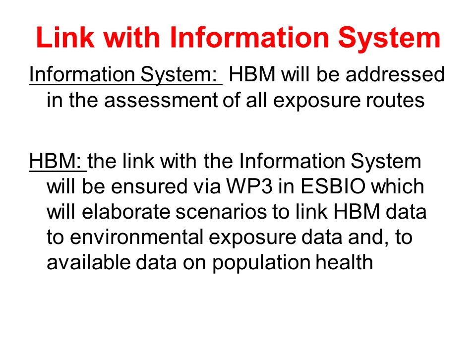 Link with Information System Information System: HBM will be addressed in the assessment of all exposure routes HBM: the link with the Information System will be ensured via WP3 in ESBIO which will elaborate scenarios to link HBM data to environmental exposure data and, to available data on population health
