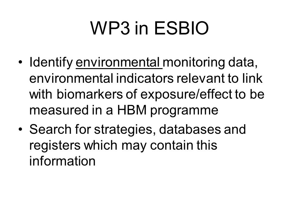 WP3 in ESBIO Identify environmental monitoring data, environmental indicators relevant to link with biomarkers of exposure/effect to be measured in a HBM programme Search for strategies, databases and registers which may contain this information