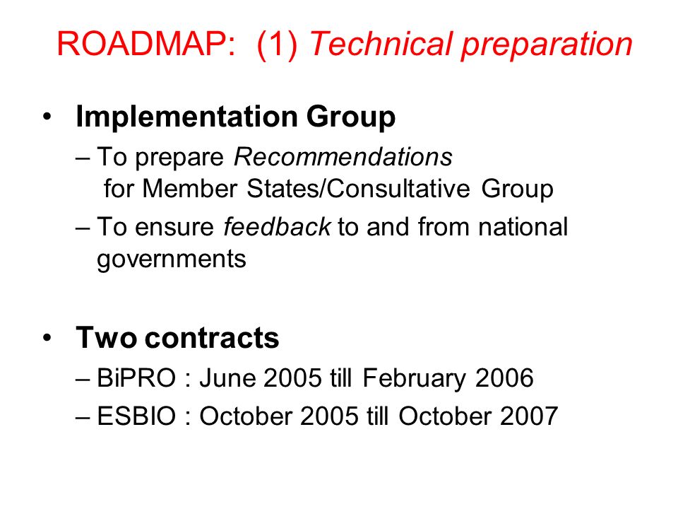 ROADMAP: (1) Technical preparation Implementation Group –To prepare Recommendations for Member States/Consultative Group –To ensure feedback to and from national governments Two contracts –BiPRO : June 2005 till February 2006 –ESBIO : October 2005 till October 2007