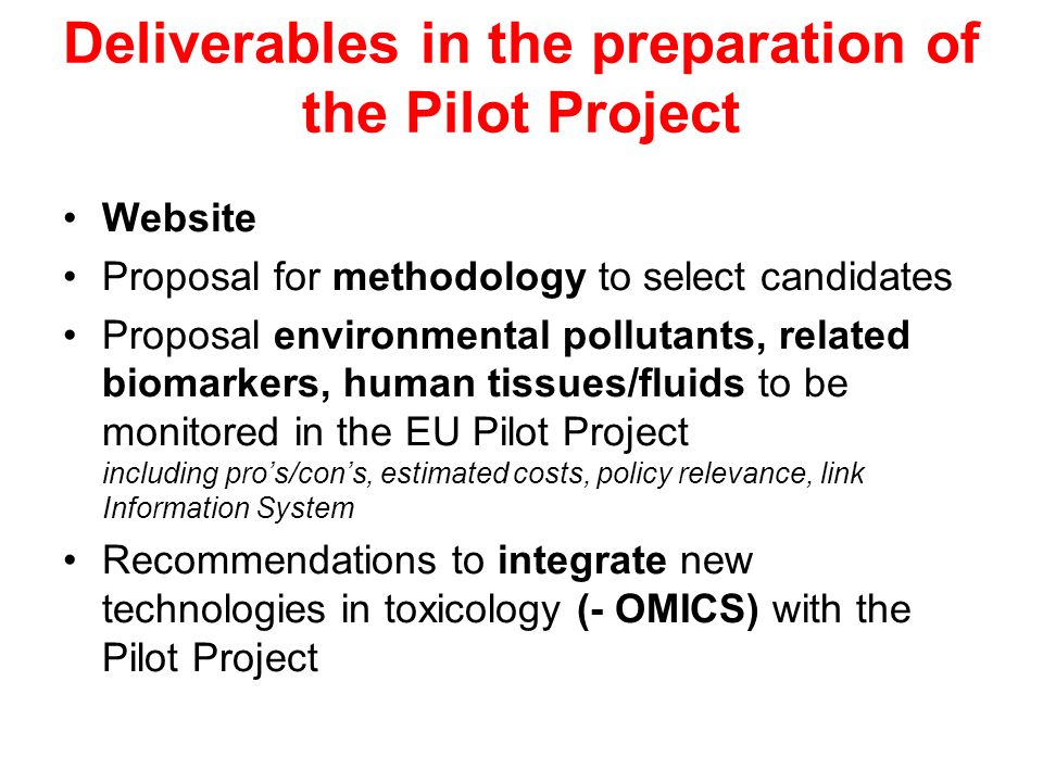 Deliverables in the preparation of the Pilot Project Website Proposal for methodology to select candidates Proposal environmental pollutants, related biomarkers, human tissues/fluids to be monitored in the EU Pilot Project including pros/cons, estimated costs, policy relevance, link Information System Recommendations to integrate new technologies in toxicology (- OMICS) with the Pilot Project