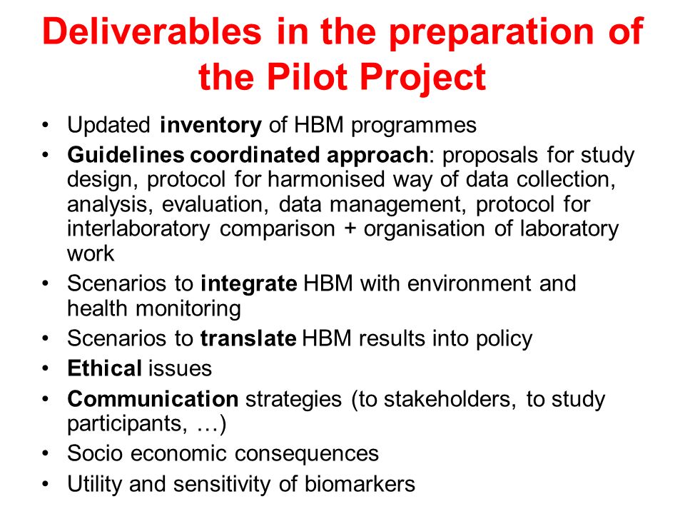 Deliverables in the preparation of the Pilot Project Updated inventory of HBM programmes Guidelines coordinated approach: proposals for study design, protocol for harmonised way of data collection, analysis, evaluation, data management, protocol for interlaboratory comparison + organisation of laboratory work Scenarios to integrate HBM with environment and health monitoring Scenarios to translate HBM results into policy Ethical issues Communication strategies (to stakeholders, to study participants, …) Socio economic consequences Utility and sensitivity of biomarkers