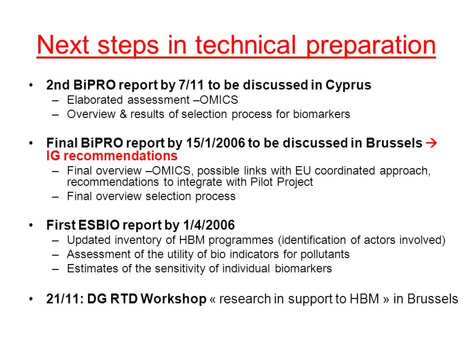 Next steps in technical preparation 2nd BiPRO report by 7/11 to be discussed in Cyprus –Elaborated assessment –OMICS –Overview & results of selection process for biomarkers Final BiPRO report by 15/1/2006 to be discussed in Brussels IG recommendations –Final overview –OMICS, possible links with EU coordinated approach, recommendations to integrate with Pilot Project –Final overview selection process First ESBIO report by 1/4/2006 –Updated inventory of HBM programmes (identification of actors involved) –Assessment of the utility of bio indicators for pollutants –Estimates of the sensitivity of individual biomarkers 21/11: DG RTD Workshop « research in support to HBM » in Brussels