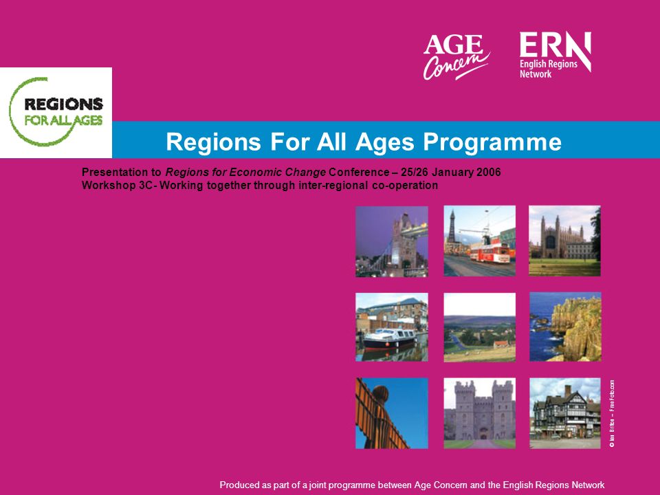 Regions For All Ages Programme Presentation to Regions for Economic Change Conference – 25/26 January 2006 Workshop 3C- Working together through inter-regional co-operation Produced as part of a joint programme between Age Concern and the English Regions Network © Ian Briton – FreeFoto.com
