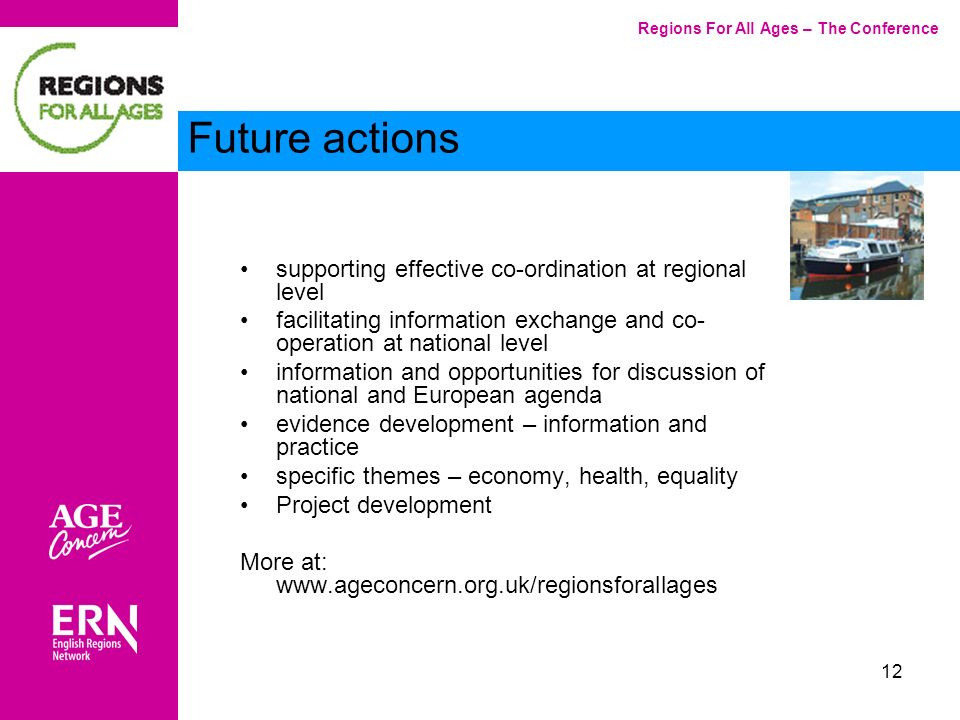 12 Main Heading supporting effective co-ordination at regional level facilitating information exchange and co- operation at national level information and opportunities for discussion of national and European agenda evidence development – information and practice specific themes – economy, health, equality Project development More at:   Regions For All Ages – The Conference Future actions