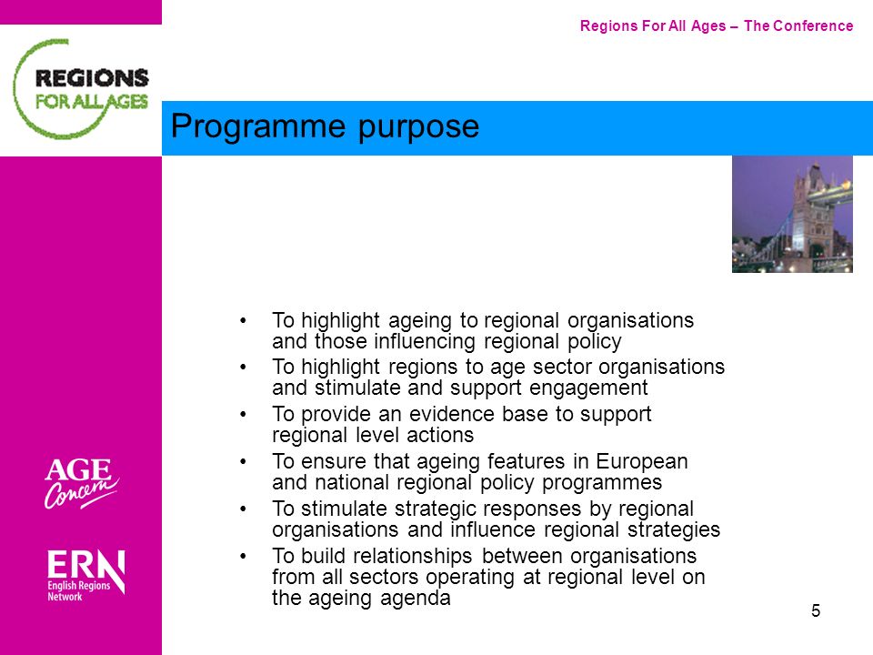 5 Regions For All Ages – The Conference Programme purpose To highlight ageing to regional organisations and those influencing regional policy To highlight regions to age sector organisations and stimulate and support engagement To provide an evidence base to support regional level actions To ensure that ageing features in European and national regional policy programmes To stimulate strategic responses by regional organisations and influence regional strategies To build relationships between organisations from all sectors operating at regional level on the ageing agenda