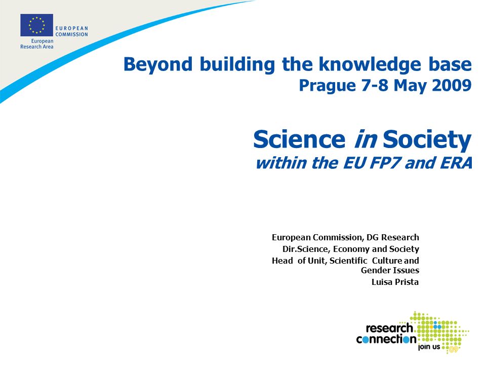 1 Beyond building the knowledge base Prague 7-8 May 2009 Science in Society within the EU FP7 and ERA European Commission, DG Research Dir.Science, Economy and Society Head of Unit, Scientific Culture and Gender Issues Luisa Prista