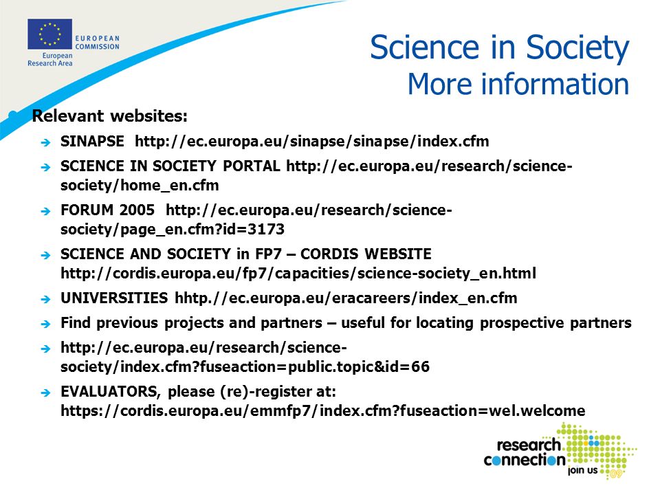 7 Science in Society More information lRelevant websites: è SINAPSE   è SCIENCE IN SOCIETY PORTAL   society/home_en.cfm è FORUM society/page_en.cfm id=3173 è SCIENCE AND SOCIETY in FP7 – CORDIS WEBSITE   è UNIVERSITIES hhtp.//ec.europa.eu/eracareers/index_en.cfm è Find previous projects and partners – useful for locating prospective partners è   society/index.cfm fuseaction=public.topic&id=66 è EVALUATORS, please (re)-register at:   fuseaction=wel.welcome