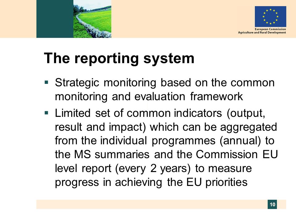 10 The reporting system Strategic monitoring based on the common monitoring and evaluation framework Limited set of common indicators (output, result and impact) which can be aggregated from the individual programmes (annual) to the MS summaries and the Commission EU level report (every 2 years) to measure progress in achieving the EU priorities