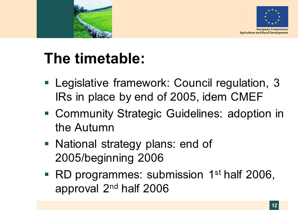 12 The timetable: Legislative framework: Council regulation, 3 IRs in place by end of 2005, idem CMEF Community Strategic Guidelines: adoption in the Autumn National strategy plans: end of 2005/beginning 2006 RD programmes: submission 1 st half 2006, approval 2 nd half 2006