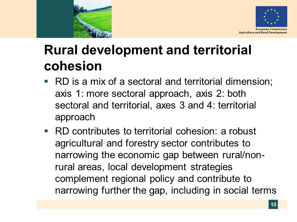 13 Rural development and territorial cohesion RD is a mix of a sectoral and territorial dimension; axis 1: more sectoral approach, axis 2: both sectoral and territorial, axes 3 and 4: territorial approach RD contributes to territorial cohesion: a robust agricultural and forestry sector contributes to narrowing the economic gap between rural/non- rural areas, local development strategies complement regional policy and contribute to narrowing further the gap, including in social terms