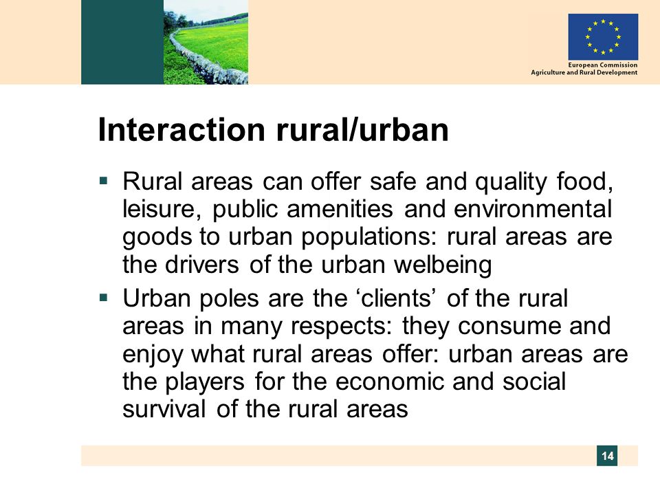 14 Interaction rural/urban Rural areas can offer safe and quality food, leisure, public amenities and environmental goods to urban populations: rural areas are the drivers of the urban welbeing Urban poles are the clients of the rural areas in many respects: they consume and enjoy what rural areas offer: urban areas are the players for the economic and social survival of the rural areas