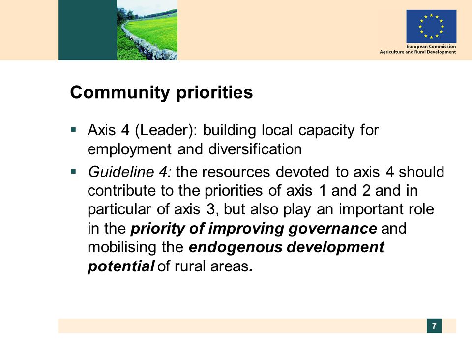 7 Community priorities Axis 4 (Leader): building local capacity for employment and diversification Guideline 4: the resources devoted to axis 4 should contribute to the priorities of axis 1 and 2 and in particular of axis 3, but also play an important role in the priority of improving governance and mobilising the endogenous development potential of rural areas.