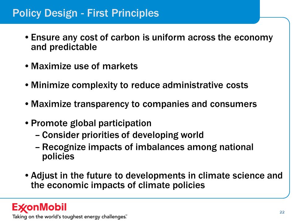 22 Policy Design - First Principles Ensure any cost of carbon is uniform across the economy and predictable Maximize use of markets Minimize complexity to reduce administrative costs Maximize transparency to companies and consumers Promote global participation –Consider priorities of developing world –Recognize impacts of imbalances among national policies Adjust in the future to developments in climate science and the economic impacts of climate policies