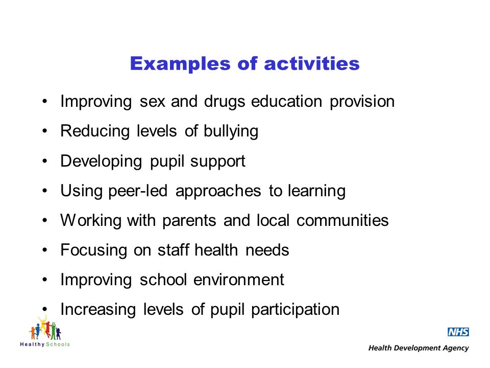 Examples of activities Improving sex and drugs education provision Reducing levels of bullying Developing pupil support Using peer-led approaches to learning Working with parents and local communities Focusing on staff health needs Improving school environment Increasing levels of pupil participation