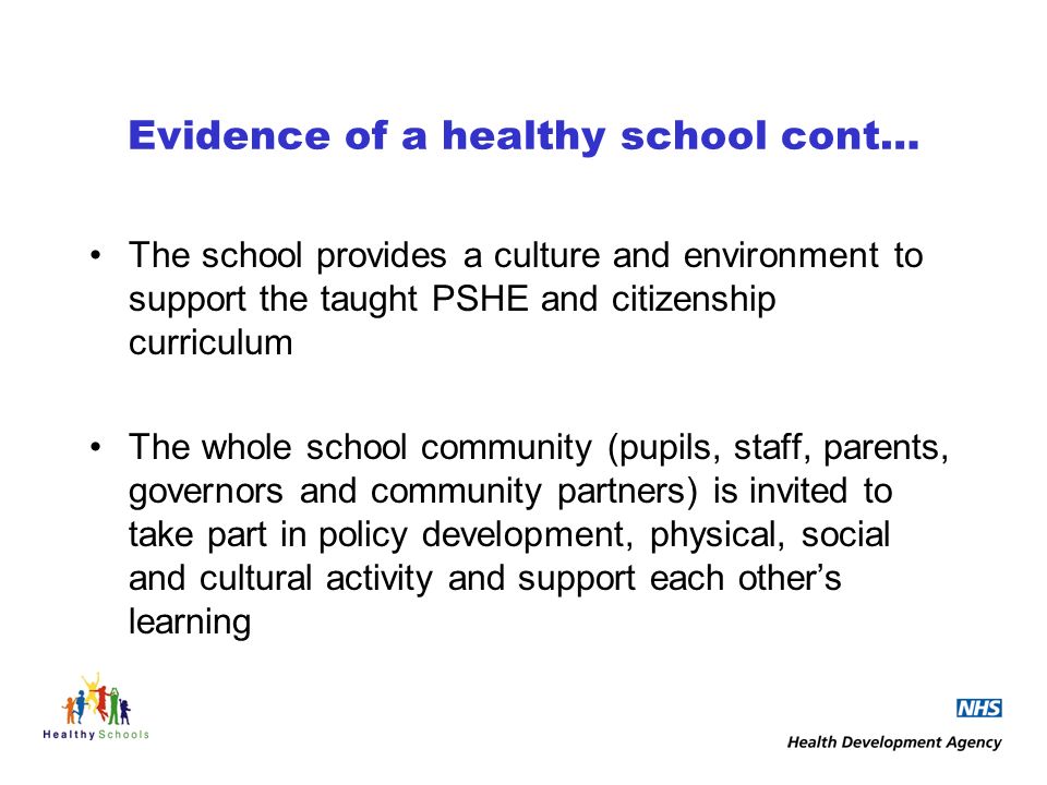 Evidence of a healthy school cont… The school provides a culture and environment to support the taught PSHE and citizenship curriculum The whole school community (pupils, staff, parents, governors and community partners) is invited to take part in policy development, physical, social and cultural activity and support each others learning