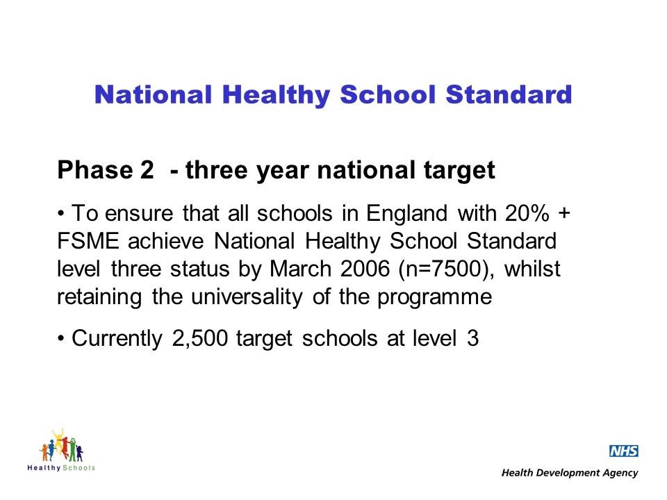 National Healthy School Standard Phase 2 - three year national target To ensure that all schools in England with 20% + FSME achieve National Healthy School Standard level three status by March 2006 (n=7500), whilst retaining the universality of the programme Currently 2,500 target schools at level 3